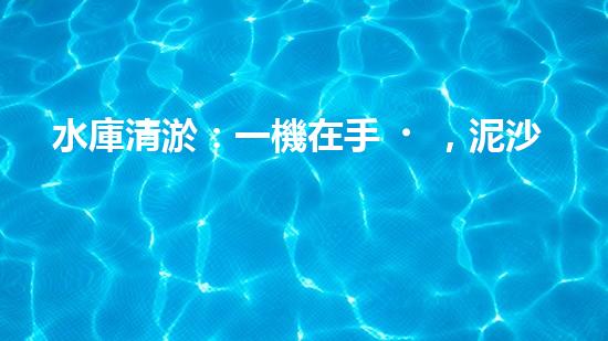 水庫清淤：一機在手，泥沙無憂！
